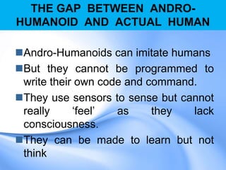 THE GAP BETWEEN ANDRO-
HUMANOID AND ACTUAL HUMAN
Andro-Humanoids can imitate humans
But they cannot be programmed to
write their own code and command.
They use sensors to sense but cannot
really „feel‟ as they lack
consciousness.
They can be made to learn but not
think
 