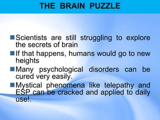 THE BRAIN PUZZLE
Scientists are still struggling to explore
the secrets of brain
If that happens, humans would go to new
heights
Many psychological disorders can be
cured very easily.
Mystical phenomena like telepathy and
ESP can be cracked and applied to daily
use!.
 