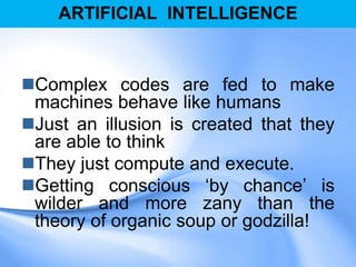 ARTIFICIAL INTELLIGENCE
Complex codes are fed to make
machines behave like humans
Just an illusion is created that they
are able to think
They just compute and execute.
Getting conscious „by chance‟ is
wilder and more zany than the
theory of organic soup or godzilla!
 