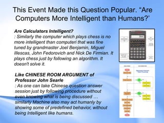 This Event Made this Question Popular. “Are
Computers More Intelligent than Humans?‟
Are Calculators Intelligent?
: Similarly the computer which plays chess is no
more intelligent than computeri that was fine
tuned by grandmaster Joel Benjamin, Miguel
Illescas, John Fedorovich and Nick De Firmian. It
plays chess just by following an algorithm. It
doesn't solve it.
Like CHINESE ROOM ARGUMENT of
Professor John Searle
: As one can take Chinese question answer
session just by following procedure without
even knowing what is being discussed …
similarly Machine also may act humanly by
showing some of predefined behavior, without
being Intelligent like humans.
 