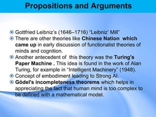 Propositions and Arguments
 Gottfried Leibniz‟s (1646–1716) “Leibniz‟ Mill”
 There are other theories like Chinese Nation which
came up in early discussion of functionalist theories of
minds and cognition.
 Another antecedent of this theory was the Turing's
Paper Machine . This idea is found in the work of Alan
Turing, for example in “Intelligent Machinery” (1948).
 Concept of embodiment leading to Strong AI.
 Gödel's incompleteness theorems which helps in
appreciating the fact that human mind is too complex to
be defined with a mathematical model.
 