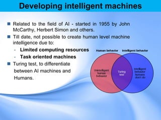 Developing intelligent machines
 Related to the field of AI - started in 1955 by John
McCarthy, Herbert Simon and others.
 Till date, not possible to create human level machine
intelligence due to:
- Limited computing resources
- Task oriented machines
 Turing test, to differentiate
between AI machines and
Humans.
 