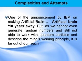 Complexities and Attempts
One of the announcement by IBM on
making Artificial Brain …. Artificial brain
„10 years away‟ But, as we cannot even
generate random numbers and still not
able to work with quantum particles and
describe the mind‟s working principle, it is
far out of our reach.
 