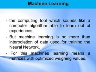 Machine Learning
- the computing tool which sounds like a
computer algorithm able to learn out of
experiences.
- But machine learning is no more than
interpolation of data used for training the
Neural Network.
- For this machines learning means a
matrices with optimized weighing values.
 