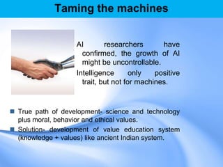 Taming the machines
AI researchers have
confirmed, the growth of AI
might be uncontrollable.
Intelligence only positive
trait, but not for machines.
 True path of development- science and technology
plus moral, behavior and ethical values.
 Solution- development of value education system
(knowledge + values) like ancient Indian system.
 
