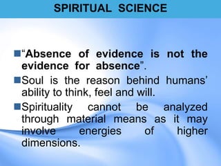 SPIRITUAL SCIENCE
“Absence of evidence is not the
evidence for absence”.
Soul is the reason behind humans‟
ability to think, feel and will.
Spirituality cannot be analyzed
through material means as it may
involve energies of higher
dimensions.
 