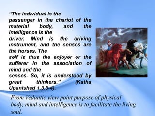 “The individual is the
passenger in the chariot of the
material body, and the
intelligence is the
driver. Mind is the driving
instrument, and the senses are
the horses. The
self is thus the enjoyer or the
sufferer in the association of
mind and the
senses. So, it is understood by
great thinkers.” (Katha
Upanishad 1.3.3-4).
From Vedantic view point purpose of physical
body, mind and intelligence is to facilitate the living
soul.
 