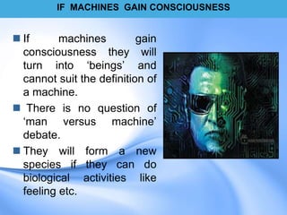 IF MACHINES GAIN CONSCIOUSNESS
 If machines gain
consciousness they will
turn into „beings‟ and
cannot suit the definition of
a machine.
 There is no question of
„man versus machine‟
debate.
 They will form a new
species if they can do
biological activities like
feeling etc.
 