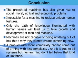 Conclusion
 The growth of machines has also given rise to
social, moral, ethical and economic problems.
 Impossible for a machine to replace unique human
features.
 Only the path of knowledge illuminated with
human values will lead us to true growth and
development of man and mankind.
 Machines are not capable of doing anything out of
box that’s why they cannot create something new.
 A product with more complexity cannot come out
of a thing with less complexity . And it is true to all
systems but human mind don’t fall below that kind
of limitation.
 