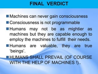 FINAL VERDICT
Machines can never gain consciousness
Consciousness is not programmable
Humans may not be as mightier as
machines but they are capable enough to
employ the machines to fulfill their needs.
Humans are valuable, they are true
„beings‟.
HUMANS SHALL PREVAIL (OF COURSE
WITH THE HELP OF MACHINES !)..
 
