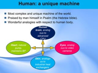 Human: a unique machine
 Most complex and unique machine of the world.
 Praised by man himself in Psalm (the Hebrew bible).
 Wonderful analogies with respect to human body.
Human
brain, analog
ous to
advanced
CPU
Eyes, analog
ous to video
cameras
Skin, analogo
us to
industrial heat
exchangers.
Heart, natural
pump,
maintains BP
 