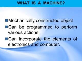 WHAT IS A MACHINE?
Mechanically constructed object
Can be programmed to perform
various actions.
Can incorporate the elements of
electronics and computer.
 