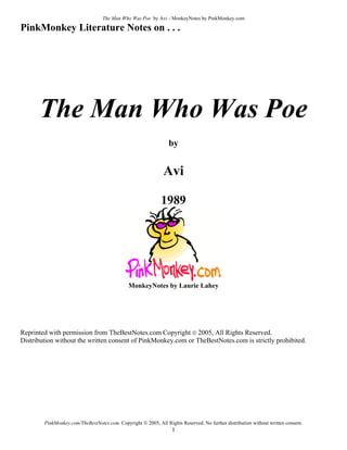 The Man Who Was Poe by Avi - MonkeyNotes by PinkMonkey.com

PinkMonkey Literature Notes on . . .




      The Man Who Was Poe
                                                                 by


                                                               Avi

                                                              1989




                                               MonkeyNotes by Laurie Lahey




Reprinted with permission from TheBestNotes.com Copyright © 2005, All Rights Reserved.
Distribution without the written consent of PinkMonkey.com or TheBestNotes.com is strictly prohibited.




        PinkMonkey.com/TheBestNotes.com. Copyright © 2005, All Rights Reserved. No further distribution without written consent.
                                                                   1
 