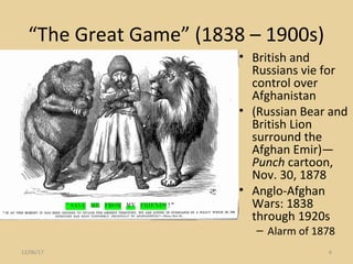 “The Great Game” (1838 – 1900s)
• British and
Russians vie for
control over
Afghanistan
• (Russian Bear and
British Lion
surround the
Afghan Emir)—
Punch cartoon,
Nov. 30, 1878
• Anglo-Afghan
Wars: 1838
through 1920s
– Alarm of 1878
12/06/17 6
 
