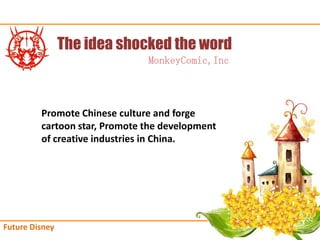 The idea shocked the word
                               MonkeyComic,Inc



         Promote Chinese culture and forge
         cartoon star, Promote the development
         of creative industries in China.




Future Disney
 