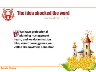 The idea shocked the word
                               MonkeyComic,Inc



               We have professional
               planning management
           team, and we do animation
           film, comic books,games,we
           called DreamWorks animation




Future Disney
 