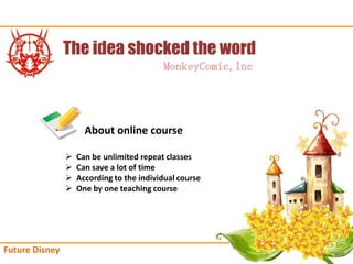The idea shocked the word
                                           MonkeyComic,Inc




                      About online course

                ?   Can be unlimited repeat classes
                ?   Can save a lot of time
                ?   According to the individual course
                ?   One by one teaching course




Future Disney
 