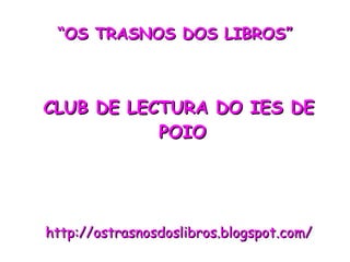 “ OS TRASNOS DOS LIBROS” CLUB DE LECTURA DO IES DE POIO http://ostrasnosdoslibros.blogspot.com/ 