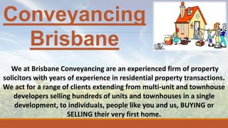 Conveyancing
Brisbane
We at Brisbane Conveyancing are an experienced firm of property
solicitors with years of experience in residential property transactions.
We act for a range of clients extending from multi-unit and townhouse
developers selling hundreds of units and townhouses in a single
development, to individuals, people like you and us, BUYING or
SELLING their very first home.
 