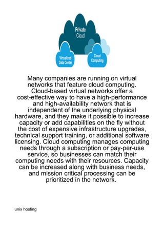 Many companies are running on virtual
      networks that feature cloud computing.
        Cloud-based virtual networks offer a
  cost-effective way to have a high-performance
        and high-availability network that is
      independent of the underlying physical
hardware, and they make it possible to increase
   capacity or add capabilities on the fly without
  the cost of expensive infrastructure upgrades,
technical support training, or additional software
licensing. Cloud computing manages computing
   needs through a subscription or pay-per-use
      service, so businesses can match their
 computing needs with their resources. Capacity
   can be increased along with business needs,
       and mission critical processing can be
             prioritized in the network.



unix hosting
 