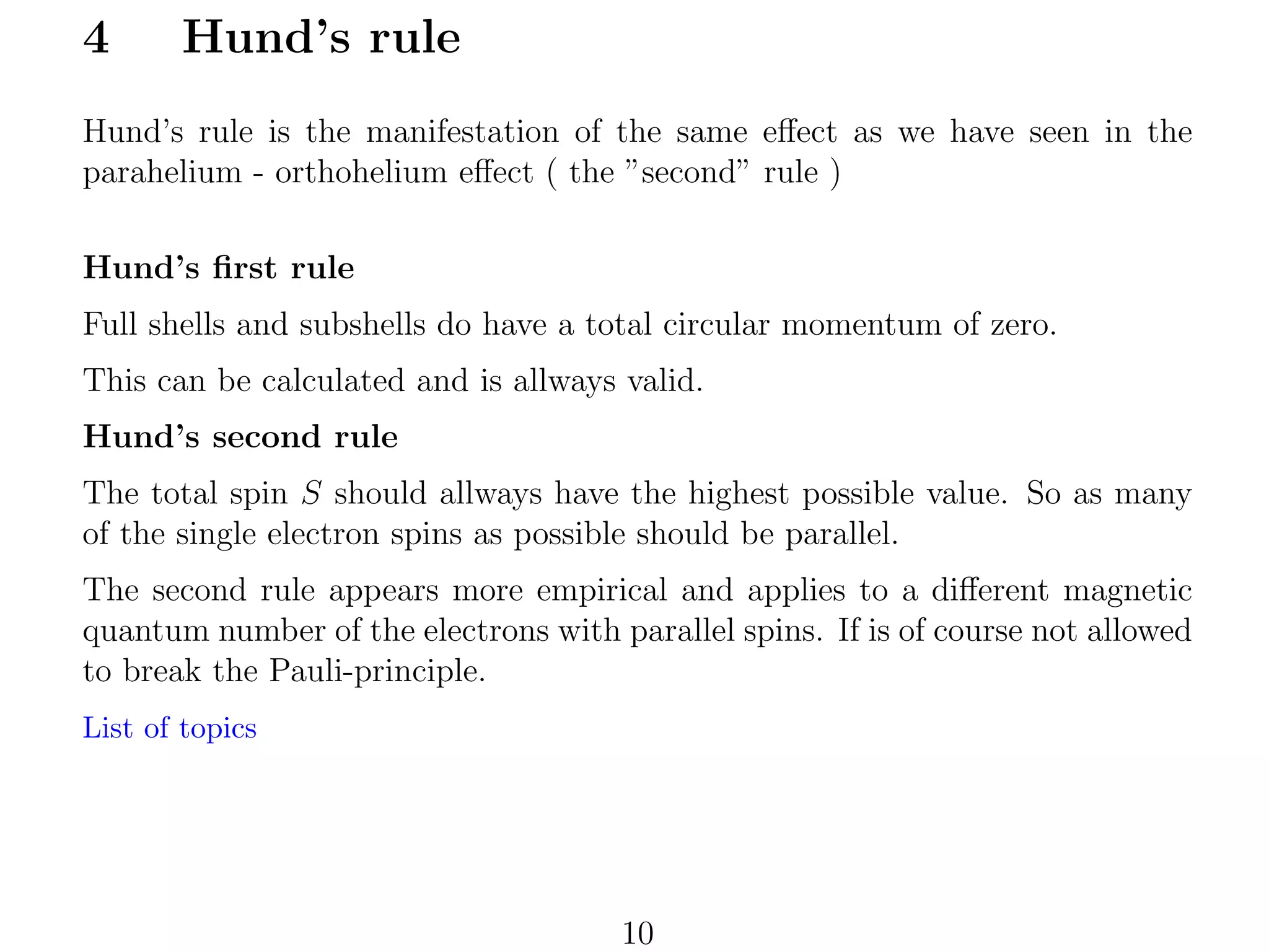 4

Hund’s rule

Hund’s rule is the manifestation of the same eﬀect as we have seen in the
parahelium - orthohelium eﬀect ( the ”second” rule )
Hund’s ﬁrst rule
Full shells and subshells do have a total circular momentum of zero.
This can be calculated and is allways valid.
Hund’s second rule
The total spin S should allways have the highest possible value. So as many
of the single electron spins as possible should be parallel.
The second rule appears more empirical and applies to a diﬀerent magnetic
quantum number of the electrons with parallel spins. If is of course not allowed
to break the Pauli-principle.
List of topics

10

 
