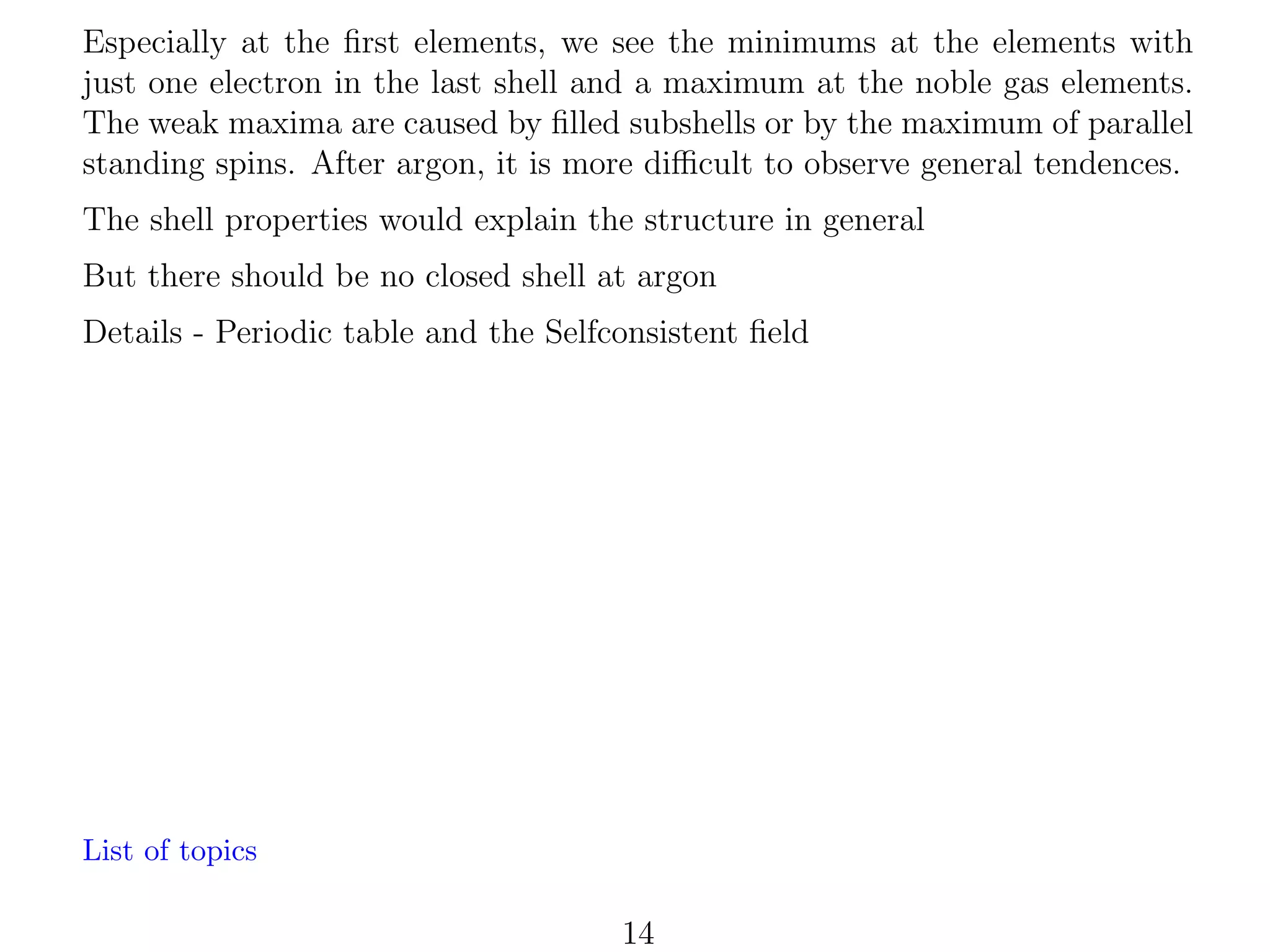 Especially at the ﬁrst elements, we see the minimums at the elements with
just one electron in the last shell and a maximum at the noble gas elements.
The weak maxima are caused by ﬁlled subshells or by the maximum of parallel
standing spins. After argon, it is more diﬃcult to observe general tendences.
The shell properties would explain the structure in general
But there should be no closed shell at argon
Details - Periodic table and the Selfconsistent ﬁeld

List of topics

14

 