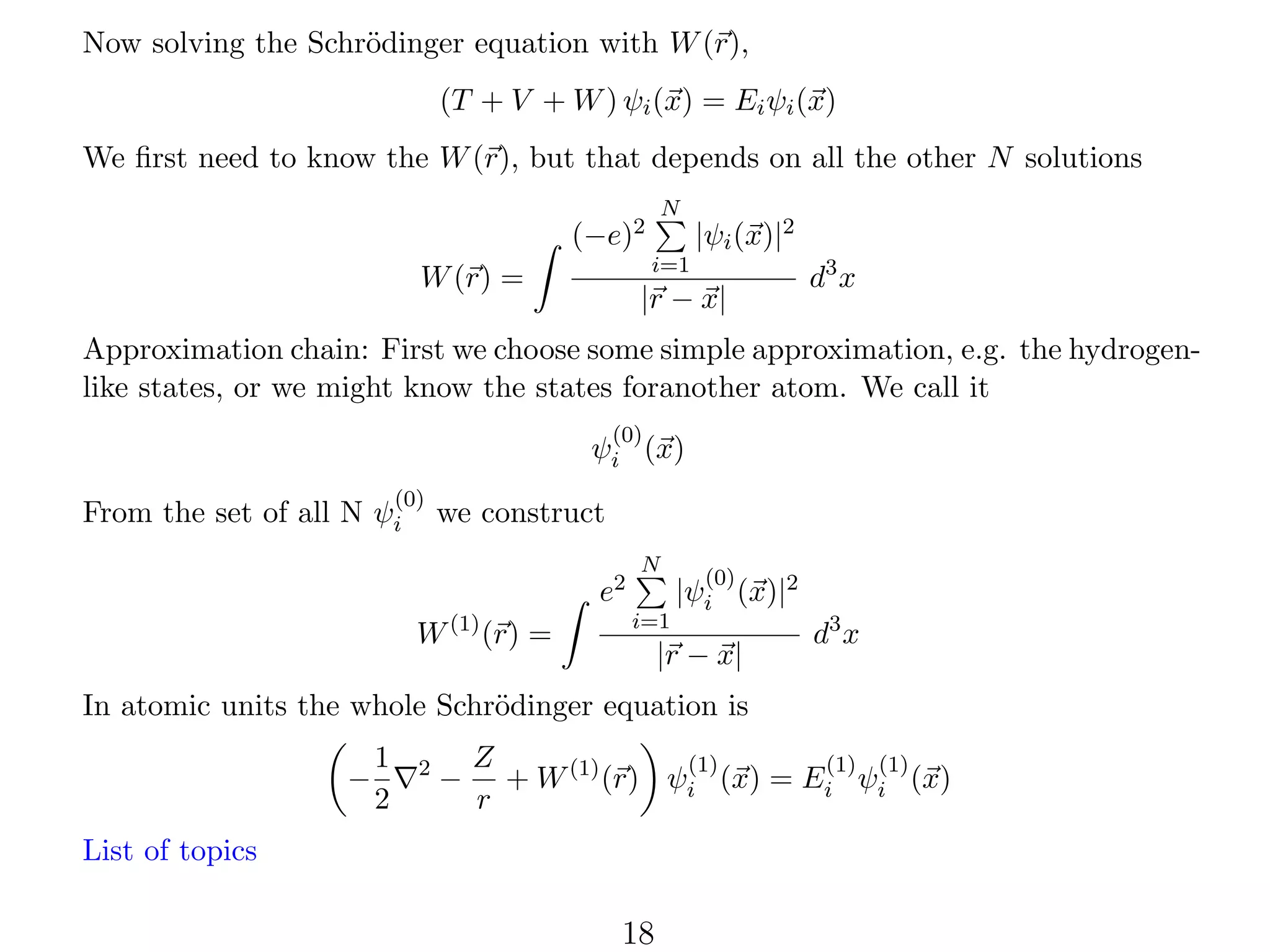 Now solving the Schr¨dinger equation with W (r),
o
(T + V + W ) ψi (x) = Ei ψi (x)
We ﬁrst need to know the W (r), but that depends on all the other N solutions
N

(−e)2

|ψi (x)|2

i=1

W (r) =

|r − x|

d3 x

Approximation chain: First we choose some simple approximation, e.g. the hydrogenlike states, or we might know the states foranother atom. We call it
(0)

ψi (x)
(0)

From the set of all N ψi

we construct
e2

W (1) (r) =

N
i=1

(0)

|ψi (x)|2

|r − x|

d3 x

In atomic units the whole Schr¨dinger equation is
o
−

1
2

2

−

Z
(1)
(1) (1)
+ W (1) (r) ψi (x) = Ei ψi (x)
r

List of topics

18

 