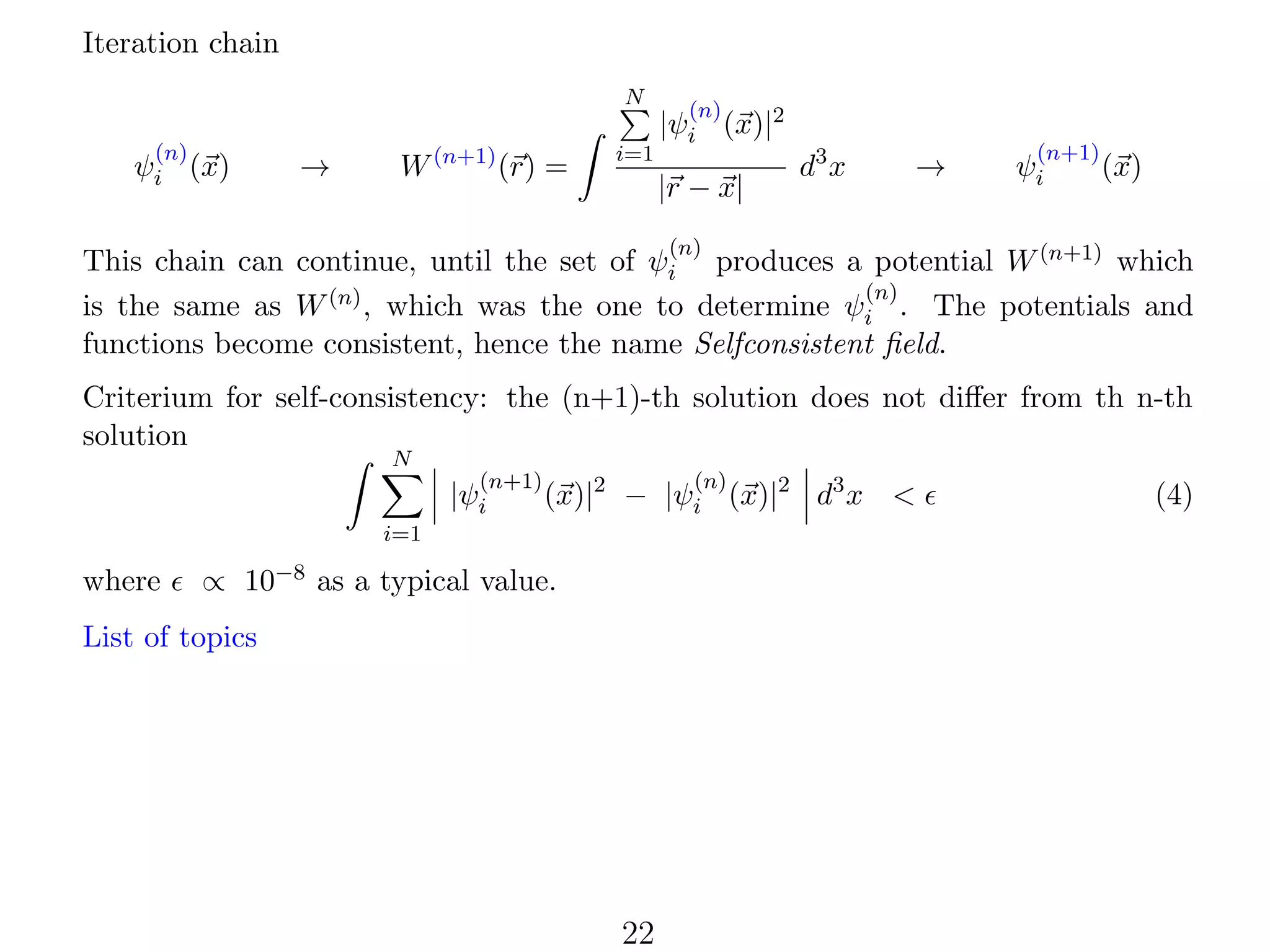 Iteration chain
N
(n)

ψi (x)

→

W (n+1) (r) =

i=1

(n)

|ψi (x)|2
|r − x|

d3 x

→

(n+1)

ψi

(x)

(n)

This chain can continue, until the set of ψi produces a potential W (n+1) which
(n)
is the same as W (n) , which was the one to determine ψi . The potentials and
functions become consistent, hence the name Selfconsistent ﬁeld.
Criterium for self-consistency: the (n+1)-th solution does not diﬀer from th n-th
solution
N

(n+1)

|ψi

(n)

(x)|2 − |ψi (x)|2 d3 x <

i=1

where

∝ 10−8 as a typical value.

List of topics

22

(4)

 