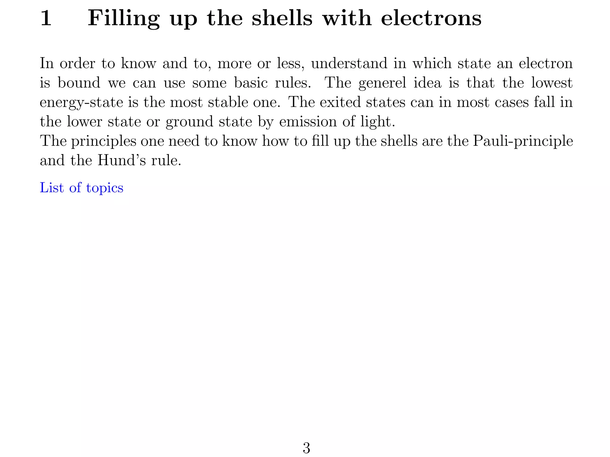 1

Filling up the shells with electrons

In order to know and to, more or less, understand in which state an electron
is bound we can use some basic rules. The generel idea is that the lowest
energy-state is the most stable one. The exited states can in most cases fall in
the lower state or ground state by emission of light.
The principles one need to know how to ﬁll up the shells are the Pauli-principle
and the Hund’s rule.
List of topics

3

 