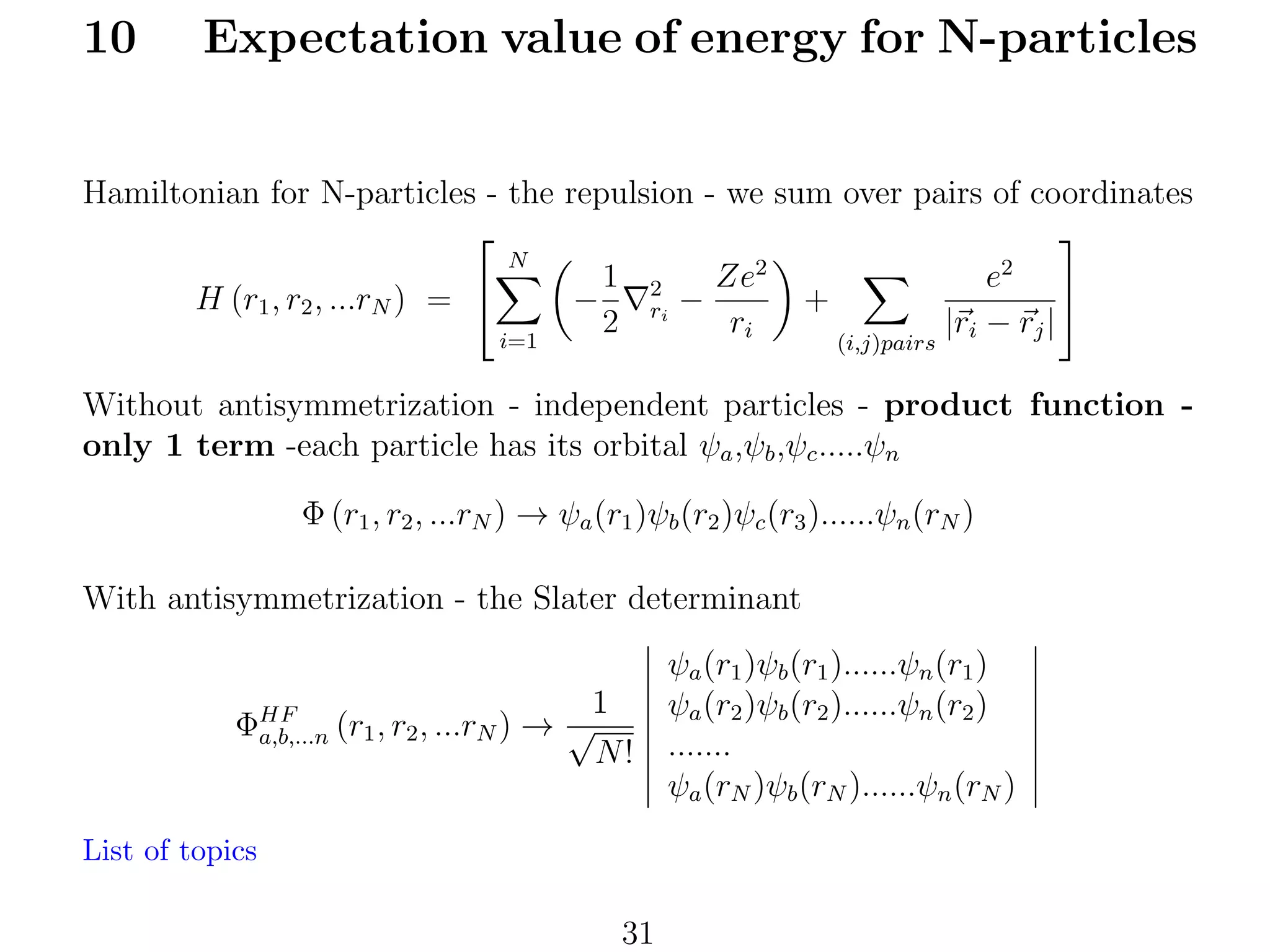 10

Expectation value of energy for N-particles

Hamiltonian for N-particles - the repulsion - we sum over pairs of coordinates


N
2
2
e
Ze
1 2

+
H (r1 , r2 , ...rN ) = 
−
ri −
2
ri
|ri − rj |
i=1
(i,j)pairs

Without antisymmetrization - independent particles - product function only 1 term -each particle has its orbital ψa ,ψb ,ψc .....ψn
Φ (r1 , r2 , ...rN ) → ψa (r1 )ψb (r2 )ψc (r3 )......ψn (rN )
With antisymmetrization - the Slater determinant
1
ΦHF (r1 , r2 , ...rN ) → √
a,b,...n
N!
List of topics

31

ψa (r1 )ψb (r1 )......ψn (r1 )
ψa (r2 )ψb (r2 )......ψn (r2 )
.......
ψa (rN )ψb (rN )......ψn (rN )

 