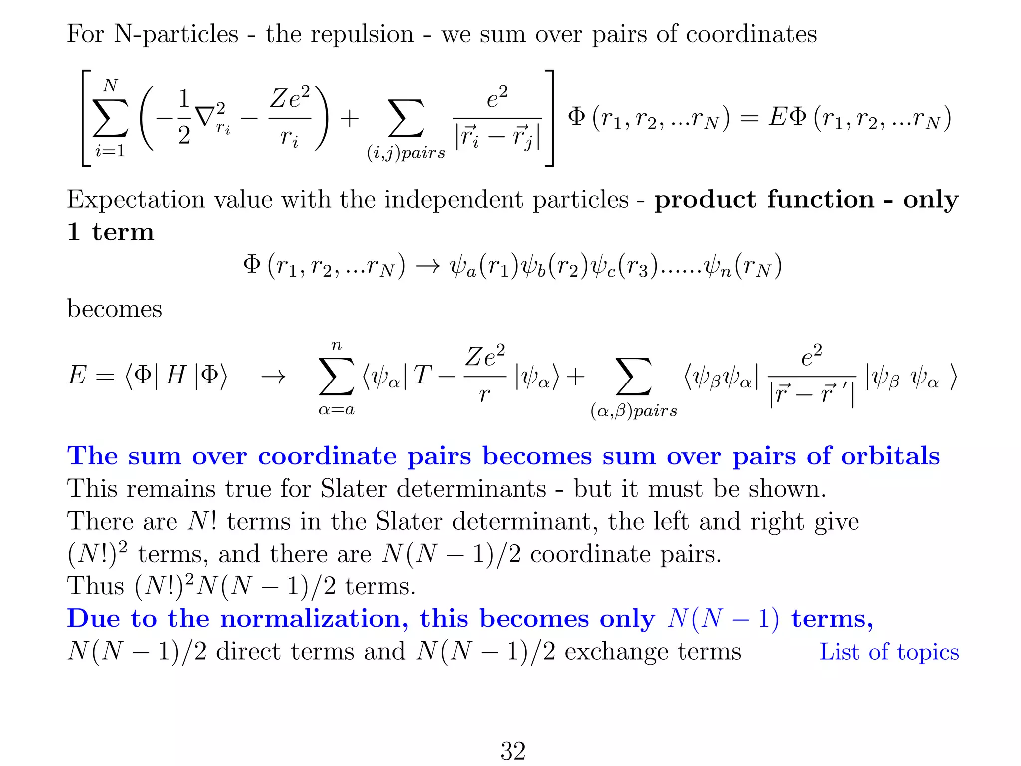 For N-particles - the repulsion - we sum over pairs of coordinates


N
2
2
1 2
Ze
e

 Φ (r1 , r2 , ...rN ) = EΦ (r1 , r2 , ...rN )
−
+
ri −
2
ri
|ri − rj |
i=1
(i,j)pairs

Expectation value with the independent particles - product function - only
1 term
Φ (r1 , r2 , ...rN ) → ψa (r1 )ψb (r2 )ψc (r3 )......ψn (rN )
becomes
n

E = Φ| H |Φ

→

ψα | T −
α=a

Ze2
|ψα +
r

ψβ ψα |
(α,β)pairs

e2
|ψβ ψα
|r − r |

The sum over coordinate pairs becomes sum over pairs of orbitals
This remains true for Slater determinants - but it must be shown.
There are N ! terms in the Slater determinant, the left and right give
(N !)2 terms, and there are N (N − 1)/2 coordinate pairs.
Thus (N !)2 N (N − 1)/2 terms.
Due to the normalization, this becomes only N (N − 1) terms,
N (N − 1)/2 direct terms and N (N − 1)/2 exchange terms
List of topics

32

 