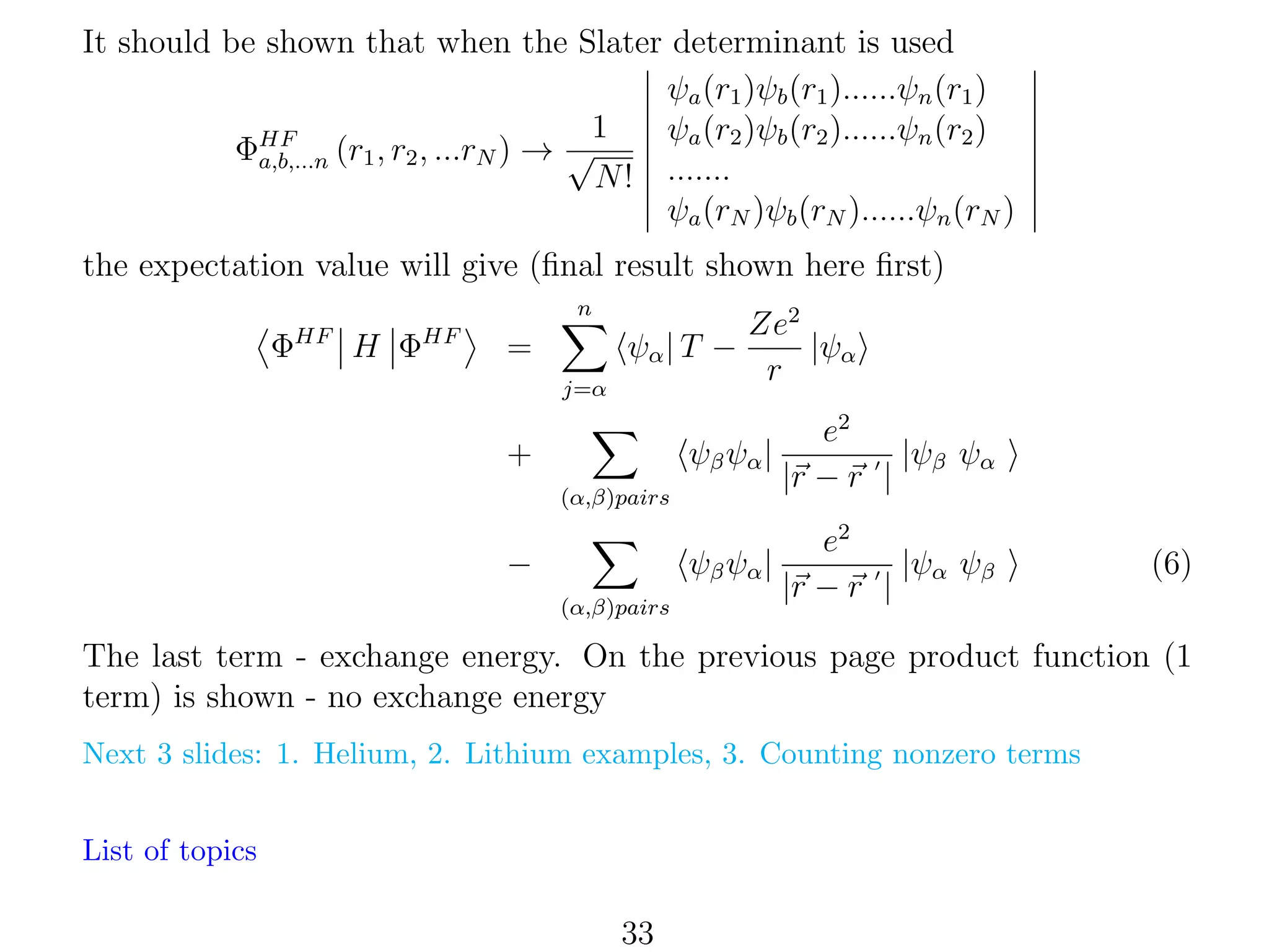 It should be shown that when the Slater determinant is used
ψa (r1 )ψb (r1 )......ψn (r1 )
1
ψa (r2 )ψb (r2 )......ψn (r2 )
ΦHF (r1 , r2 , ...rN ) → √
a,b,...n
N ! .......
ψa (rN )ψb (rN )......ψn (rN )
the expectation value will give (ﬁnal result shown here ﬁrst)
n

ΦHF H ΦHF

=

ψα | T −
j=α

Ze2
|ψα
r

ψβ ψα |

e2
|ψβ ψα
|r − r |

ψβ ψα |

+

e2
|ψα ψβ
|r − r |

(α,β)pairs

−
(α,β)pairs

(6)

The last term - exchange energy. On the previous page product function (1
term) is shown - no exchange energy
Next 3 slides: 1. Helium, 2. Lithium examples, 3. Counting nonzero terms
List of topics

33

 