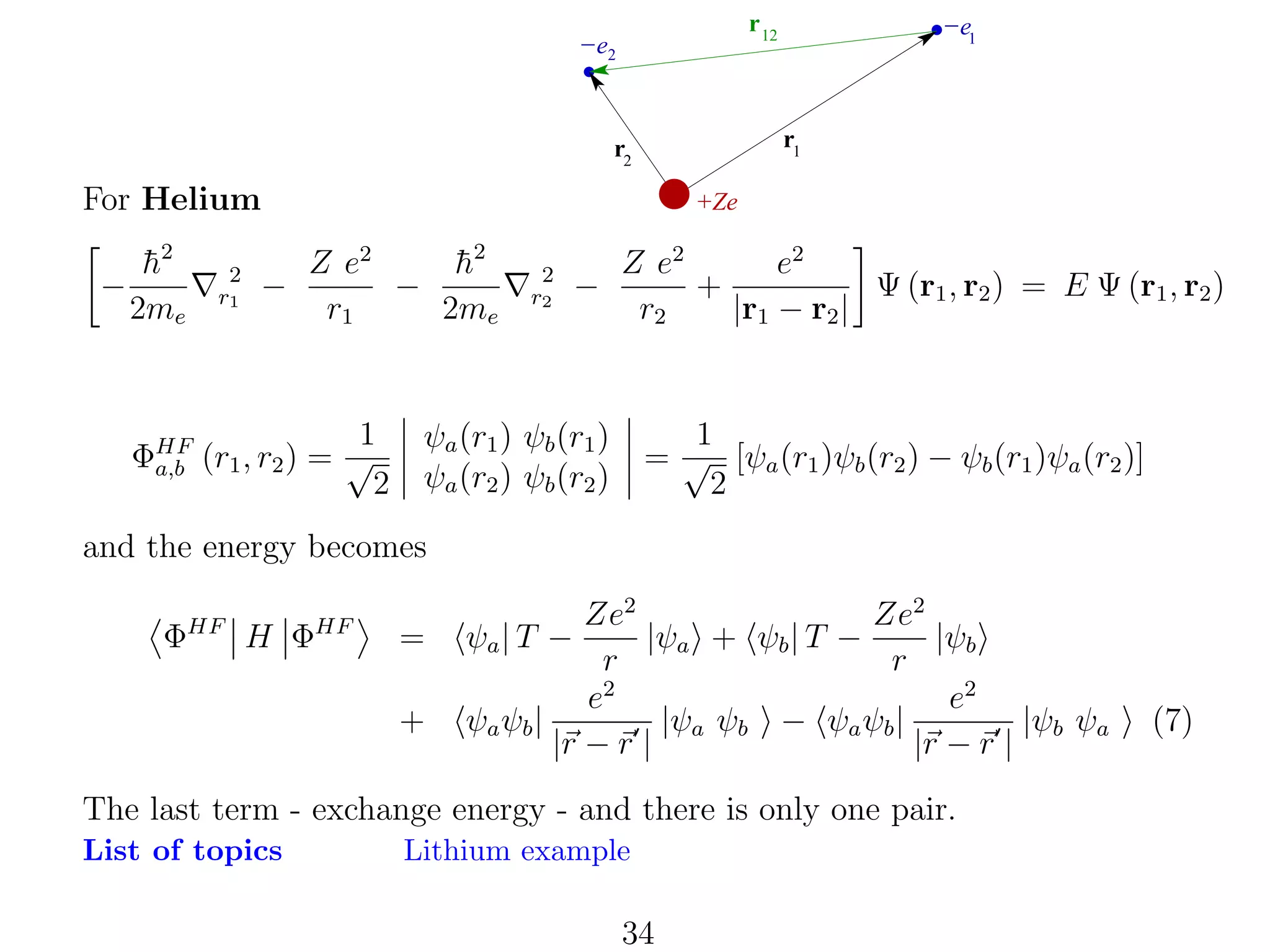 r 12

−e2

r1

r2

For Helium
−

h2
¯
2me

2
r1

−

−e1

+Ze

Z e2
h2
¯
−
r1
2me

1
ΦHF (r1 , r2 ) = √
a,b
2

2
r2

−

Z e2
e2
Ψ (r1 , r2 ) = E Ψ (r1 , r2 )
+
r2
|r1 − r2 |

1
= √ [ψa (r1 )ψb (r2 ) − ψb (r1 )ψa (r2 )]
2

ψa (r1 ) ψb (r1 )
ψa (r2 ) ψb (r2 )

and the energy becomes
ΦHF H ΦHF

=
+

Ze2
Ze2
|ψa + ψb | T −
|ψb
r
r
e2
e2
ψa ψb |
|ψa ψb − ψa ψb |
|ψb ψa
|r − r |
|r − r |
ψa | T −

The last term - exchange energy - and there is only one pair.
List of topics

Lithium example

34

(7)

 