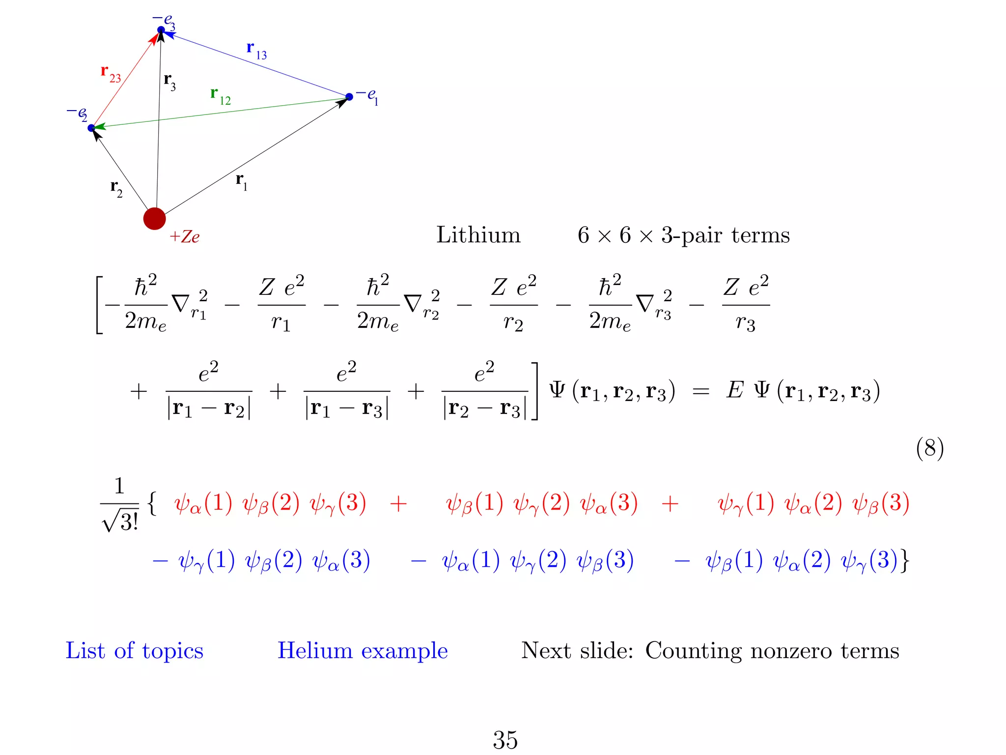 −e3
r 13
r 23

r3

r 12

−e
2

−e1

r1

r2

Lithium

+Ze

−

h
¯2
2me
+

2
r1

−

Z e2
h
¯2
−
r1
2me

2
r2

−

6 × 6 × 3-pair terms

Z e2
h
¯2
−
r2
2me

2
r3

−

Z e2
r3

e2
e2
e2
+
+
Ψ (r1 , r2 , r3 ) = E Ψ (r1 , r2 , r3 )
|r1 − r2 |
|r1 − r3 |
|r2 − r3 |
(8)

1
√ { ψα (1) ψβ (2) ψγ (3) +
3!
− ψγ (1) ψβ (2) ψα (3)

List of topics

ψβ (1) ψγ (2) ψα (3) +
− ψα (1) ψγ (2) ψβ (3)

Helium example

ψγ (1) ψα (2) ψβ (3)

− ψβ (1) ψα (2) ψγ (3)}

Next slide: Counting nonzero terms

35

 
