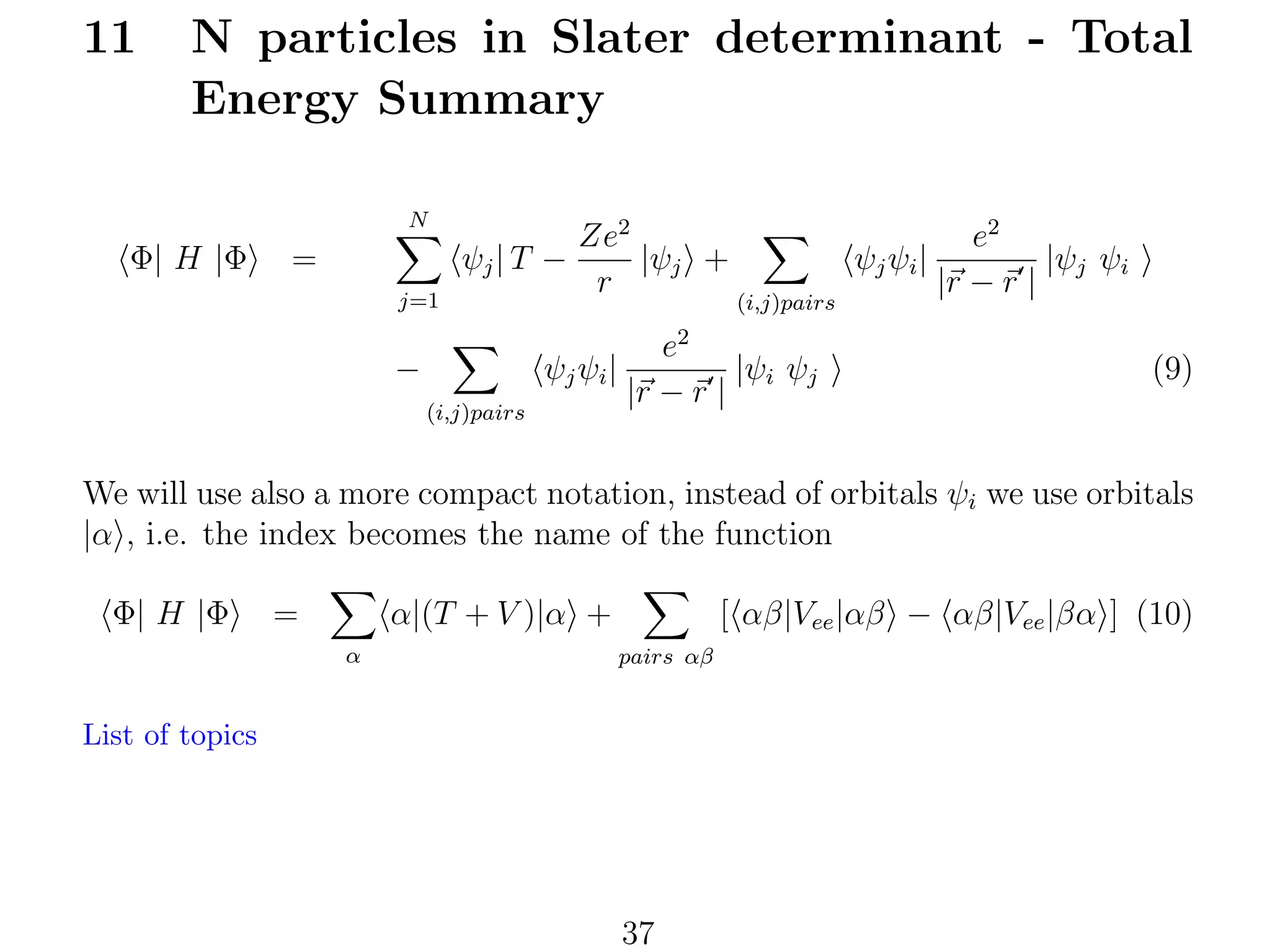 11

N particles in Slater determinant - Total
Energy Summary
N

Φ| H |Φ

=
j=1

Ze2
|ψj +
ψj | T −
r

(i,j)pairs

e2
ψj ψi |
|ψj ψi
|r − r |

2

−

ψj ψi |
(i,j)pairs

e
|ψi ψj
|r − r |

(9)

We will use also a more compact notation, instead of orbitals ψi we use orbitals
|α , i.e. the index becomes the name of the function
Φ| H |Φ

=

α|(T + V )|α +
α

[ αβ|Vee |αβ − αβ|Vee |βα ] (10)
pairs αβ

List of topics

37

 