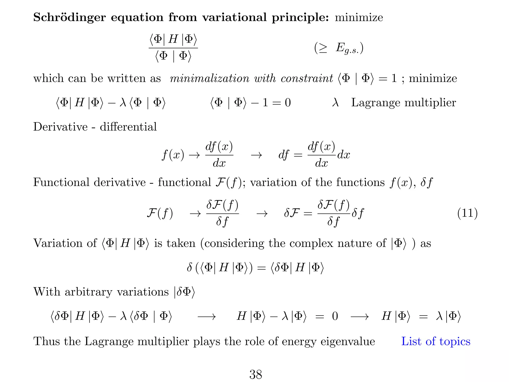 Schr¨dinger equation from variational principle: minimize
o
Φ| H |Φ
Φ|Φ

(≥ Eg.s. )

which can be written as minimalization with constraint Φ | Φ = 1 ; minimize
Φ| H |Φ − λ Φ | Φ

Φ |Φ −1=0

λ Lagrange multiplier

Derivative - diﬀerential
f (x) →

df (x)
dx

→

df =

df (x)
dx
dx

Functional derivative - functional F(f ); variation of the functions f (x), δf
F(f )

→

δF(f )
δf

→

δF =

δF(f )
δf
δf

(11)

Variation of Φ| H |Φ is taken (considering the complex nature of |Φ ) as
δ ( Φ| H |Φ ) = δΦ| H |Φ
With arbitrary variations |δΦ
δΦ| H |Φ − λ δΦ | Φ

−→

H |Φ − λ |Φ = 0 −→ H |Φ

Thus the Lagrange multiplier plays the role of energy eigenvalue

38

= λ |Φ

List of topics

 
