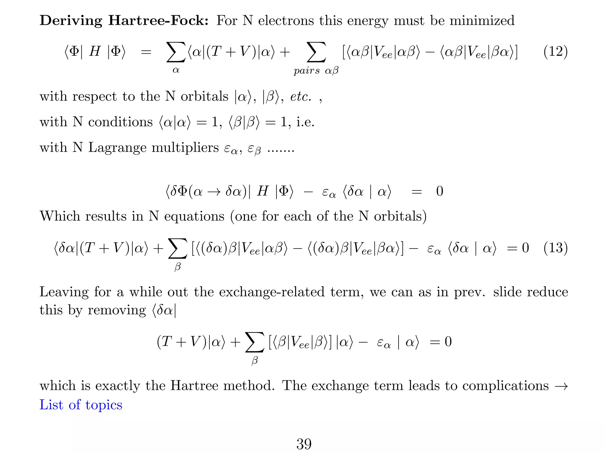 Deriving Hartree-Fock: For N electrons this energy must be minimized
Φ| H |Φ

=

[ αβ|Vee |αβ − αβ|Vee |βα ]

α|(T + V )|α +
α

(12)

pairs αβ

with respect to the N orbitals |α , |β , etc. ,
with N conditions α|α = 1, β|β = 1, i.e.
with N Lagrange multipliers εα , εβ .......
δΦ(α → δα)| H |Φ − εα δα | α

= 0

Which results in N equations (one for each of the N orbitals)
[ (δα)β|Vee |αβ − (δα)β|Vee |βα ] − εα δα | α

δα|(T + V )|α +

= 0 (13)

β

Leaving for a while out the exchange-related term, we can as in prev. slide reduce
this by removing δα|
[ β|Vee |β ] |α − εα | α

(T + V )|α +

=0

β

which is exactly the Hartree method. The exchange term leads to complications →
List of topics

39

 