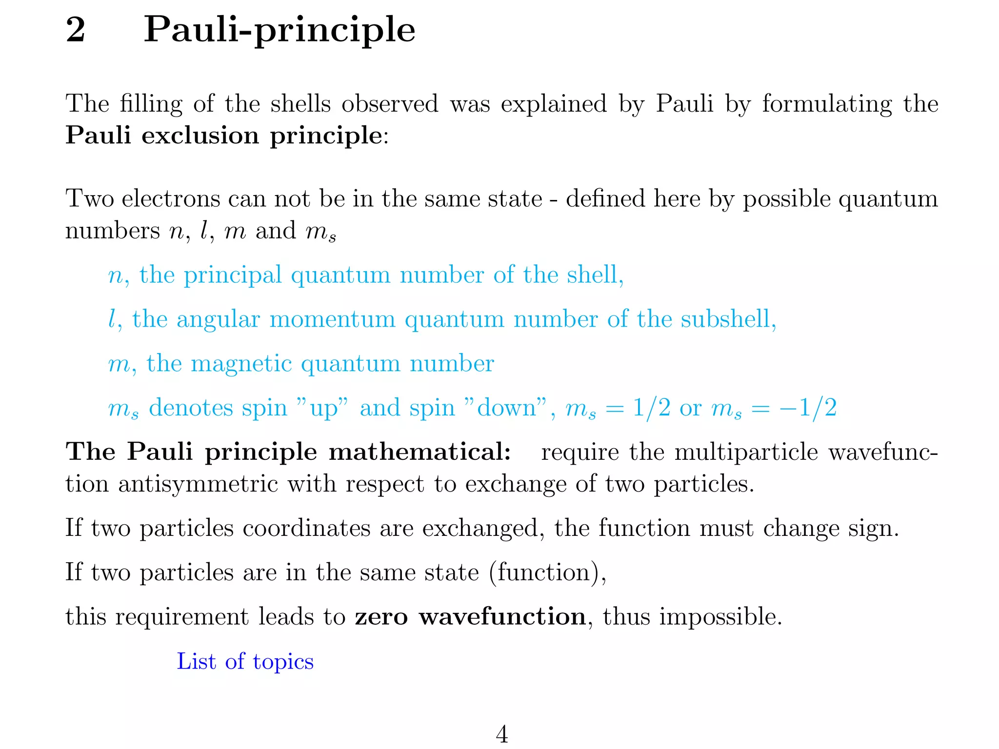 2

Pauli-principle

The ﬁlling of the shells observed was explained by Pauli by formulating the
Pauli exclusion principle:
Two electrons can not be in the same state - deﬁned here by possible quantum
numbers n, l, m and ms
n, the principal quantum number of the shell,
l, the angular momentum quantum number of the subshell,
m, the magnetic quantum number
ms denotes spin ”up” and spin ”down”, ms = 1/2 or ms = −1/2
The Pauli principle mathematical: require the multiparticle wavefunction antisymmetric with respect to exchange of two particles.
If two particles coordinates are exchanged, the function must change sign.
If two particles are in the same state (function),
this requirement leads to zero wavefunction, thus impossible.
List of topics

4

 