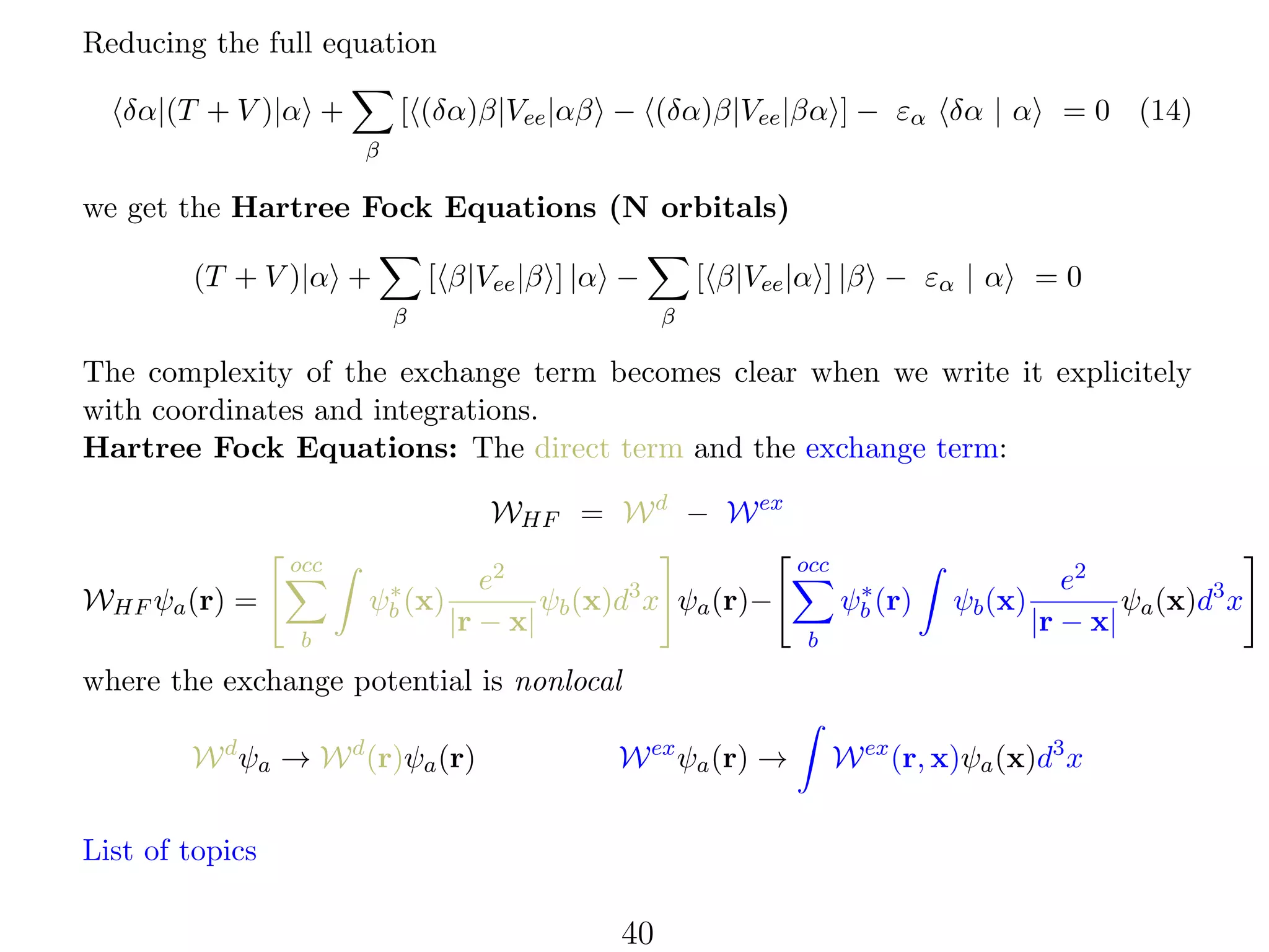 Reducing the full equation
[ (δα)β|Vee |αβ − (δα)β|Vee |βα ] − εα δα | α

δα|(T + V )|α +

= 0 (14)

β

we get the Hartree Fock Equations (N orbitals)
[ β|Vee |β ] |α −

(T + V )|α +
β

[ β|Vee |α ] |β − εα | α

=0

β

The complexity of the exchange term becomes clear when we write it explicitely
with coordinates and integrations.
Hartree Fock Equations: The direct term and the exchange term:
WHF = W d − W ex
occ
∗
ψb (x)

WHF ψa (r) =
b

e2
ψb (x)d3 x ψa (r)−
|r − x|

occ
∗
ψb (r)
b

ψb (x)

e2
ψa (x)d3 x
|r − x|

where the exchange potential is nonlocal
W d ψa → W d (r)ψa (r)

W ex ψa (r) →

List of topics

40

W ex (r, x)ψa (x)d3 x

 