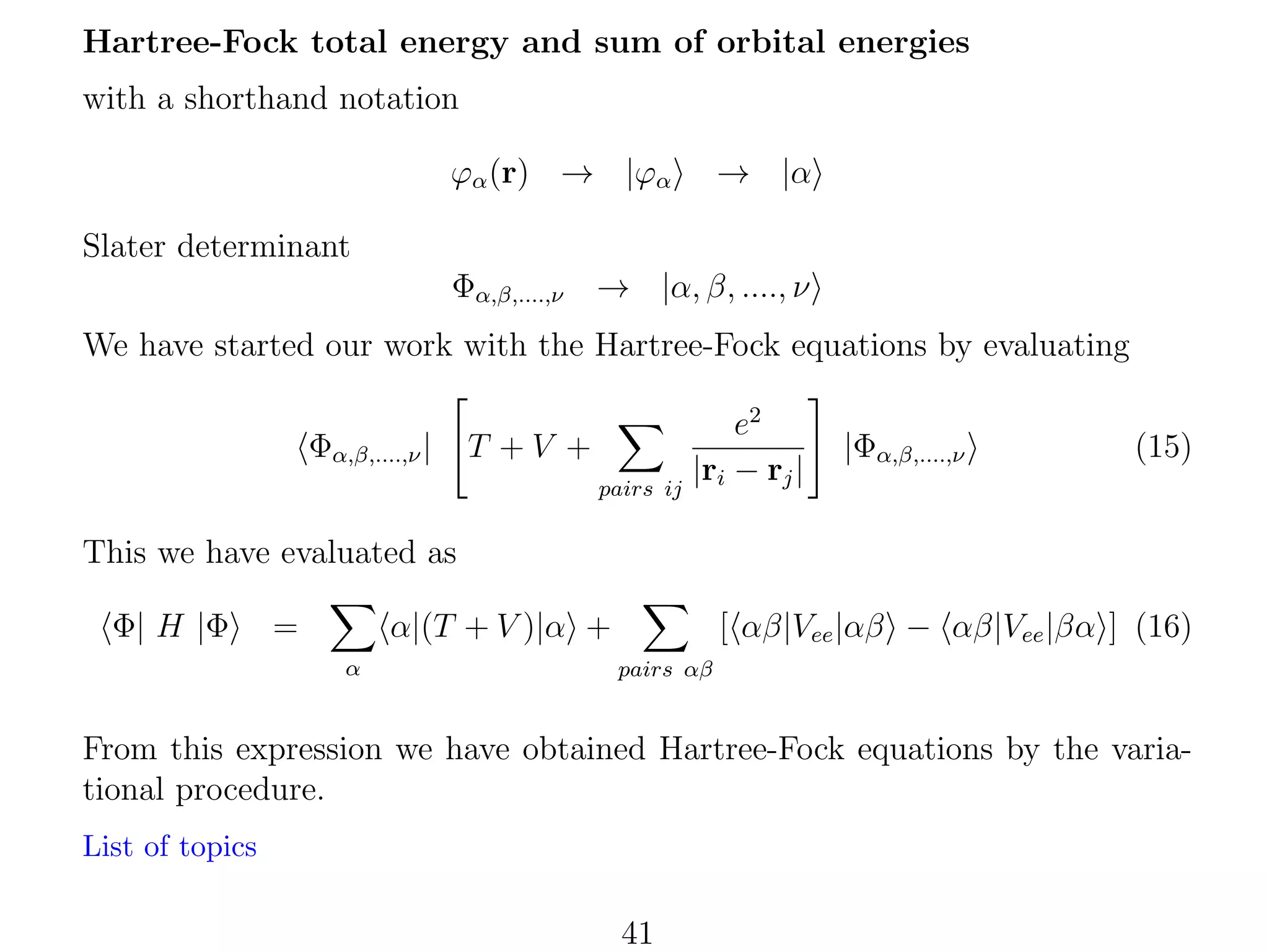 Hartree-Fock total energy and sum of orbital energies
with a shorthand notation
ϕα (r) → |ϕα

→ |α

Slater determinant
Φα,β,....,ν

→ |α, β, ...., ν

We have started our work with the Hartree-Fock equations by evaluating
Φα,β,....,ν |

T +V +
pairs ij

e2
|ri − rj |

|Φα,β,....,ν

(15)

This we have evaluated as
Φ| H |Φ

=

α|(T + V )|α +
α

[ αβ|Vee |αβ − αβ|Vee |βα ] (16)
pairs αβ

From this expression we have obtained Hartree-Fock equations by the variational procedure.
List of topics

41

 