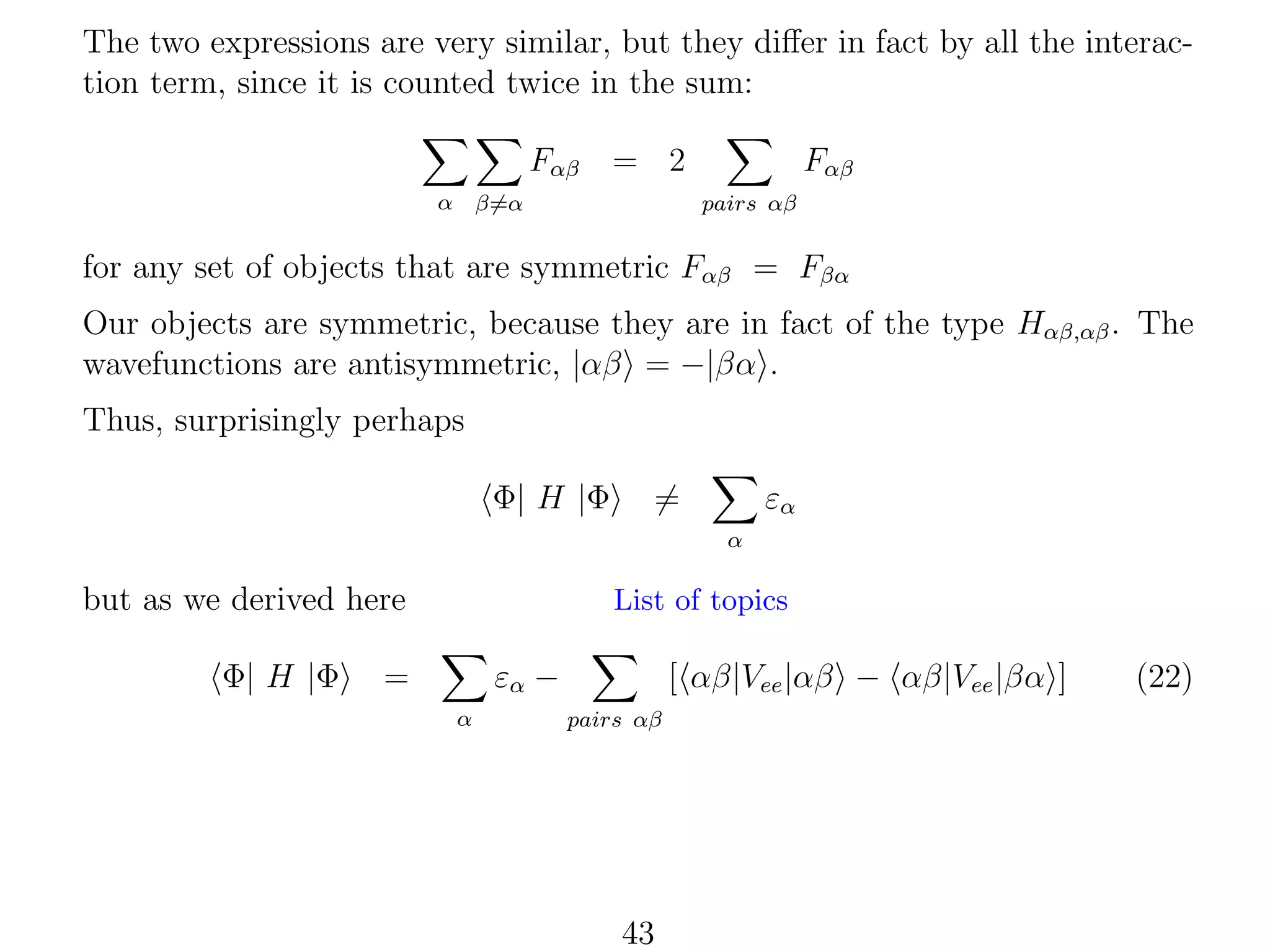 The two expressions are very similar, but they diﬀer in fact by all the interaction term, since it is counted twice in the sum:
Fαβ

= 2

α β=α

Fαβ
pairs αβ

for any set of objects that are symmetric Fαβ = Fβα
Our objects are symmetric, because they are in fact of the type Hαβ,αβ . The
wavefunctions are antisymmetric, |αβ = −|βα .
Thus, surprisingly perhaps
Φ| H |Φ

=

εα
α

but as we derived here
Φ| H |Φ

List of topics

=

εα −
α

[ αβ|Vee |αβ − αβ|Vee |βα ]
pairs αβ

43

(22)

 