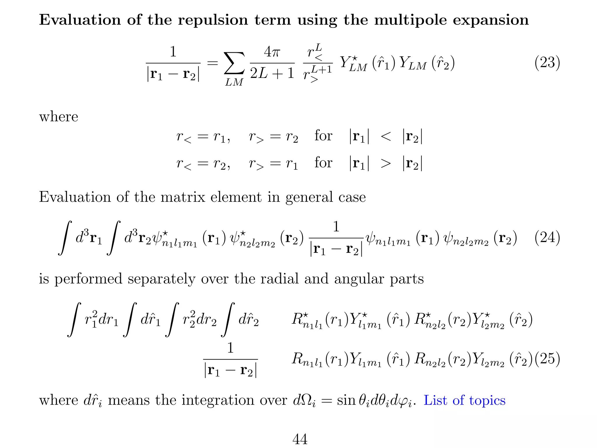 Evaluation of the repulsion term using the multipole expansion
1
=
|r1 − r2 |

LM

L
r<
4π
YLM (ˆ1 ) YLM (ˆ2 )
r
r
L+1
2L + 1 r>

(23)

where
r< = r1 ,

r> = r2

for |r1 | < |r2 |

r< = r2 ,

r> = r1

for |r1 | > |r2 |

Evaluation of the matrix element in general case
d3 r1

d3 r2 ψn1 l1 m1 (r1 ) ψn2 l2 m2 (r2 )

1
ψn l m (r1 ) ψn2 l2 m2 (r2 ) (24)
|r1 − r2 | 1 1 1

is performed separately over the radial and angular parts
2
r1 dr1

dˆ1
r

2
r2 dr2

dˆ2
r

1
|r1 − r2 |

r
r
Rn1 l1 (r1 )Yl1 m1 (ˆ1 ) Rn2 l2 (r2 )Yl2 m2 (ˆ2 )
Rn1 l1 (r1 )Yl1 m1 (ˆ1 ) Rn2 l2 (r2 )Yl2 m2 (ˆ2 )(25)
r
r

where dˆi means the integration over dΩi = sin θi dθi dϕi . List of topics
r
44

 