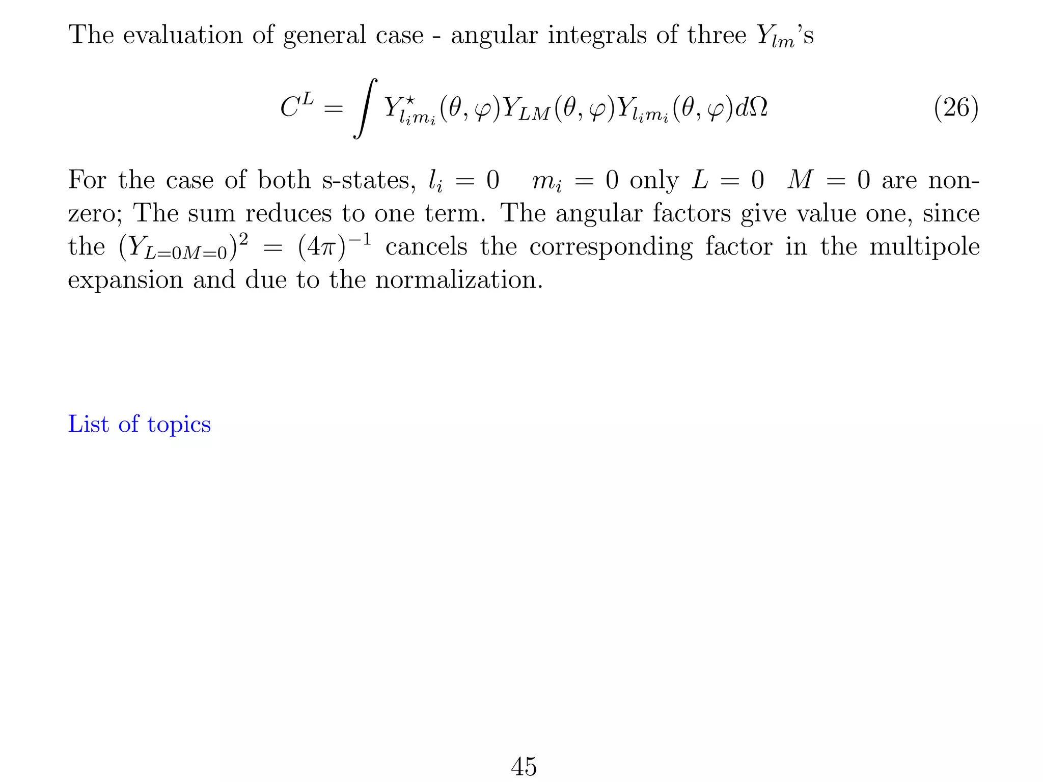 The evaluation of general case - angular integrals of three Ylm ’s
CL =

Yli mi (θ, ϕ)YLM (θ, ϕ)Yli mi (θ, ϕ)dΩ

(26)

For the case of both s-states, li = 0 mi = 0 only L = 0 M = 0 are nonzero; The sum reduces to one term. The angular factors give value one, since
the (YL=0M =0 )2 = (4π)−1 cancels the corresponding factor in the multipole
expansion and due to the normalization.

List of topics

45

 