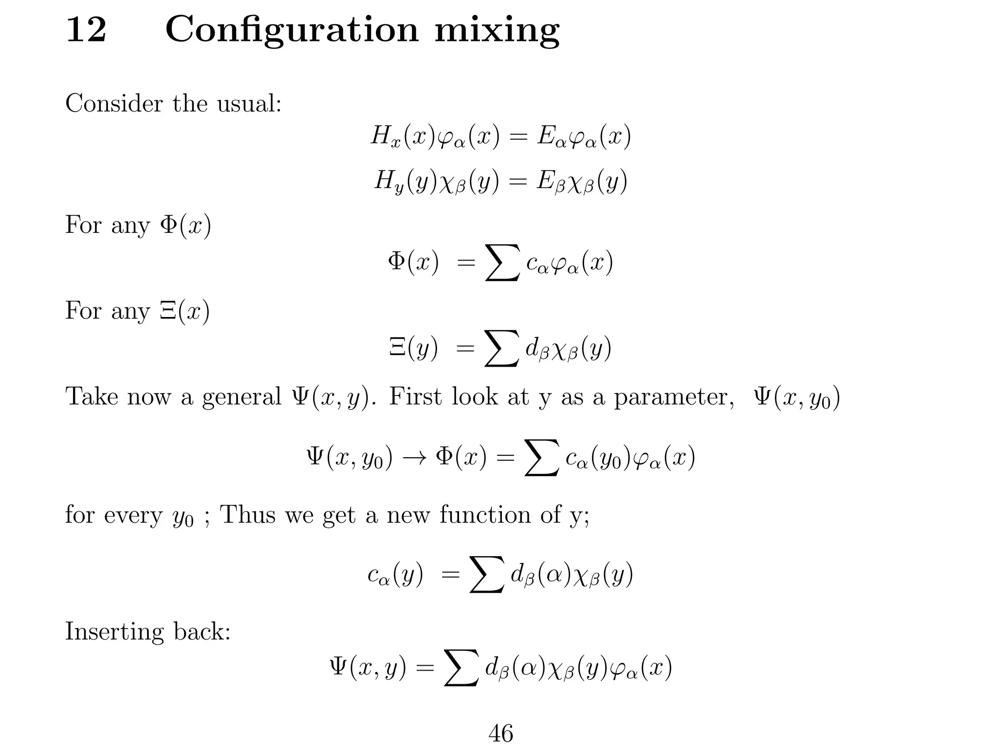 12

Conﬁguration mixing

Consider the usual:
Hx (x)ϕα (x) = Eα ϕα (x)
Hy (y)χβ (y) = Eβ χβ (y)
For any Φ(x)
Φ(x) =

cα ϕα (x)

Ξ(y) =

dβ χβ (y)

For any Ξ(x)
Take now a general Ψ(x, y). First look at y as a parameter, Ψ(x, y0 )
Ψ(x, y0 ) → Φ(x) =

cα (y0 )ϕα (x)

for every y0 ; Thus we get a new function of y;
cα (y) =

dβ (α)χβ (y)

Inserting back:
Ψ(x, y) =

dβ (α)χβ (y)ϕα (x)
46

 