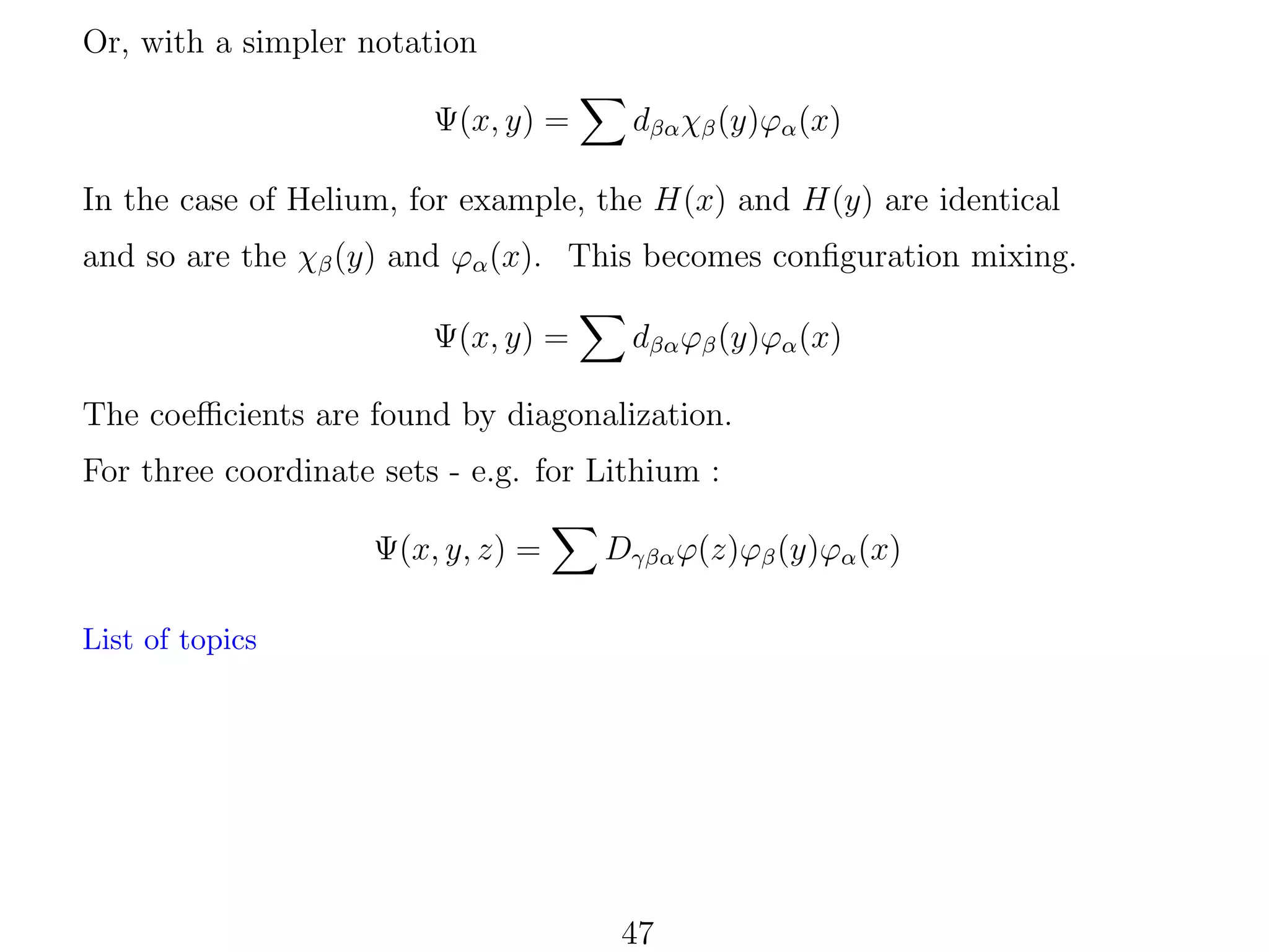 Or, with a simpler notation
Ψ(x, y) =

dβα χβ (y)ϕα (x)

In the case of Helium, for example, the H(x) and H(y) are identical
and so are the χβ (y) and ϕα (x). This becomes conﬁguration mixing.
Ψ(x, y) =

dβα ϕβ (y)ϕα (x)

The coeﬃcients are found by diagonalization.
For three coordinate sets - e.g. for Lithium :
Ψ(x, y, z) =

Dγβα ϕ(z)ϕβ (y)ϕα (x)

List of topics

47

 
