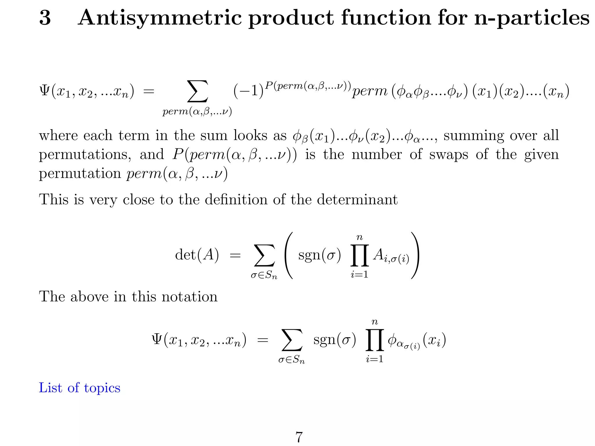 3

Antisymmetric product function for n-particles
(−1)P (perm(α,β,...ν)) perm (φα φβ ....φν ) (x1 )(x2 )....(xn )

Ψ(x1 , x2 , ...xn ) =
perm(α,β,...ν)

where each term in the sum looks as φβ (x1 )...φν (x2 )...φα ..., summing over all
permutations, and P (perm(α, β, ...ν)) is the number of swaps of the given
permutation perm(α, β, ...ν)
This is very close to the deﬁnition of the determinant
n

det(A) =

sgn(σ)

Ai,σ(i)
i=1

σ∈Sn

The above in this notation
n

Ψ(x1 , x2 , ...xn ) =

sgn(σ)
σ∈Sn

List of topics

7

φασ(i) (xi )
i=1

 
