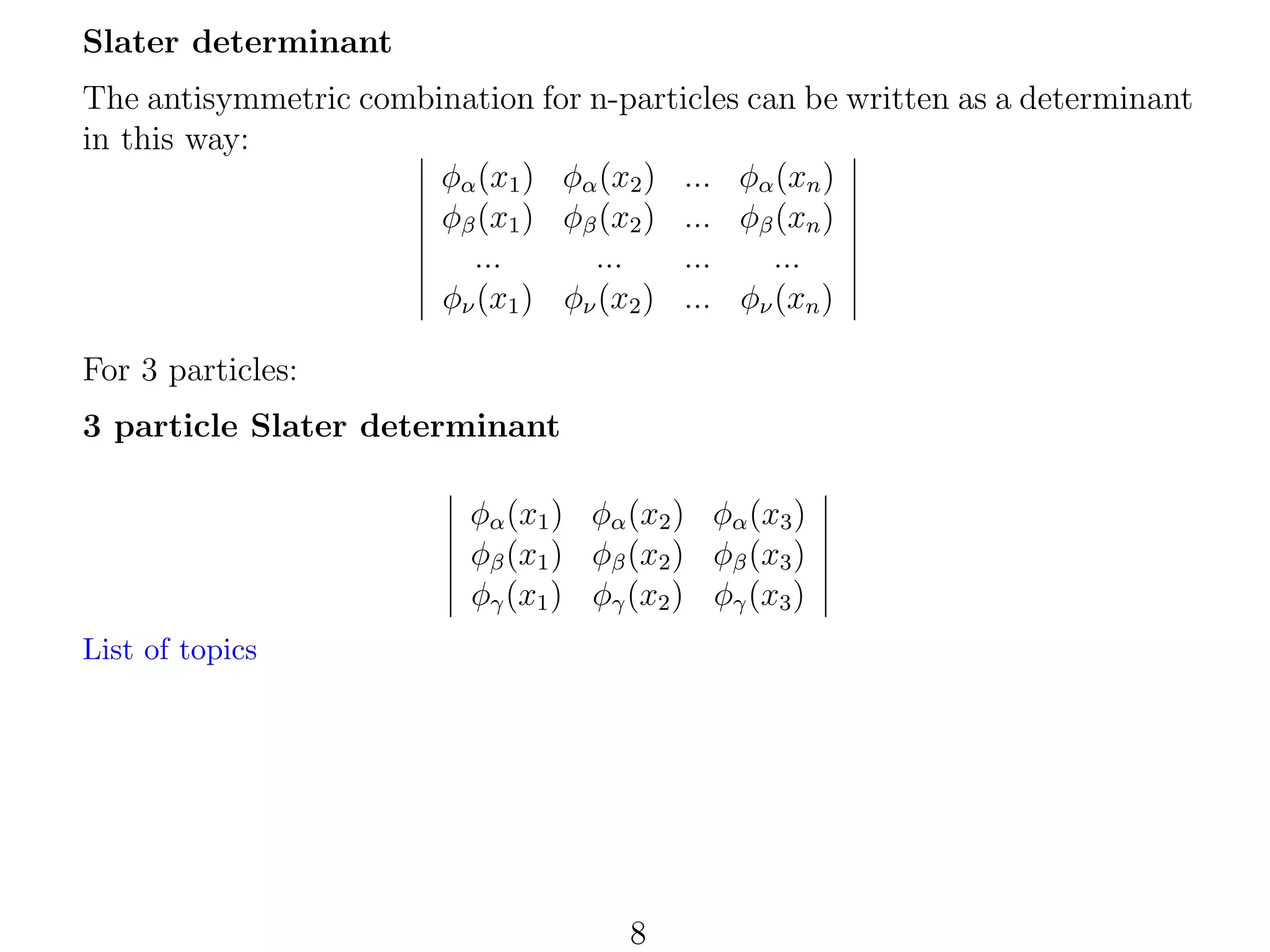 Slater determinant
The antisymmetric combination for n-particles can be written as a determinant
in this way:
φα (x1 ) φα (x2 ) ... φα (xn )
φβ (x1 ) φβ (x2 ) ... φβ (xn )
...
...
...
...
φν (x1 ) φν (x2 ) ... φν (xn )
For 3 particles:
3 particle Slater determinant
φα (x1 ) φα (x2 ) φα (x3 )
φβ (x1 ) φβ (x2 ) φβ (x3 )
φγ (x1 ) φγ (x2 ) φγ (x3 )
List of topics

8

 
