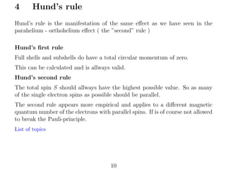 4

Hund’s rule

Hund’s rule is the manifestation of the same eﬀect as we have seen in the
parahelium - orthohelium eﬀect ( the ”second” rule )
Hund’s ﬁrst rule
Full shells and subshells do have a total circular momentum of zero.
This can be calculated and is allways valid.
Hund’s second rule
The total spin S should allways have the highest possible value. So as many
of the single electron spins as possible should be parallel.
The second rule appears more empirical and applies to a diﬀerent magnetic
quantum number of the electrons with parallel spins. If is of course not allowed
to break the Pauli-principle.
List of topics

10

 