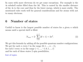 In cases with more electrons do we get some exceptions. For example is the
4s subshell earlier ﬁlled than the 3d. This is caused by the smaller distance
of the 4s to the core and thus by the lower energy, which is more stable. The
mentioned rules work well for general considerations and for atoms with not
to many electrons.

6

Number of states

Usefull to know is the largest possible number of states for a given n which
means until a special shell is ﬁlled.
n−1

(2l + 1) = 2n2 .

Nmax = 2 ·

(2)

l=0

We get this formula by adding all the possible quantum number conﬁgurations:
We get for each n every l in the range (0, 1, ..., n − 1),
for each l every m in the range (−l, ..., −1, 0, 1, ..., l)
and for each of these states 2 spin possibilities.
List of topics

12

 