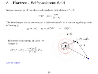 8

Hartree - Selfconsistent ﬁeld

Interaction energy of two charges depends on their distance|r − x|:
W (|r − x|) =

q1 q2
|r − x|

The two charges are an electron and a little volume dV at x containing charge cloud
of density ρ
q1 → (−e)
q2 → ρ(x)dV
→ ρ(x)d3 x
ρ( x )
x

The interaction energy of these two
charges is
dW (|r1 − r2 |) =

3
dV = d x

x−r

(−e)ρ(r2 ) 3
d r2
|r − x|
r

List of topics

15

 